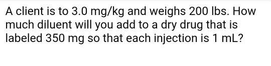 A client is to 3.0 mg/kg and weighs 200 lbs. How much diluent will you add to a dry drug that is labeled 350 mg so that each