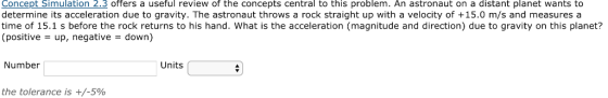 Concept Simulation 2.3 offers a useful review of the concepts central to this problem. An astronaut on a distant planet wants to determine its acceleration due to gravity. The astronaut throws a rock straight up with a velocity of +15.0 m/s and measures a time of 15.1 s before the rock returns to his hand. What is the acceleration (magnitude and direction) due to gravity on this planet? (positive-up, negative-down) Number Units the tolerance is +/-5%
