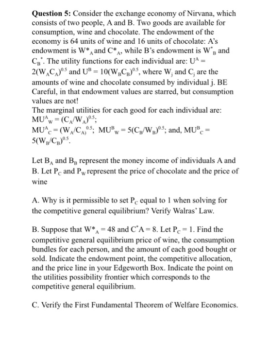 Question 5: Consider the exchange economy of Nirvana, which consists of two people, A and B. Two goods are available for consumption, wine and chocolate. The endowment of the economy is 64 units of wine and 16 units of chocolate: As endowment is W* and CA, while Bs endowment is WB and Te lity functions for each individual are: UA 2(WAC) and U 10(W,C)3, where W, and C, are the amounts of wine and chocolate consumed by individual j. BE Careful, in that endowment values are starred, but consumption values are not! The marginal utliies for each good for each individual are 0.5 Let B and B B. Let Pc and Pwrepresent the price of chocolate and the price of wine Вв represent the money income of individuals A and A. Why is it permissible to set P equal to 1 when solving for the competitive general equilibrium? Verify Walras Law B. Suppose that W* 48 and CA- 8. Let PC-1. Find the competitive general equilibrium price of wine, the consumption bundles for each person, and the amount of each good bought or sold. Indicate the endowment point, the competitive allocation, and the price line in your Edgeworth Box. Indicate the point on the utilities possibility frontier which corresponds to the competitive general equilibrium. C. Verify the First Fundamental Theorem of Welfare Economics.