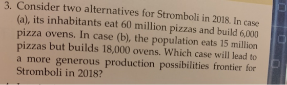 3. Consider two alternatives for Stromboli in 2018. In case (a), its inhabitants eat 60 million pizzas and build 6,000 pizza ovens. In case (b), the population eats 15 million pizzas but builds 18,000 ovens. Which case will lead to a more generous production possibilities frontier for Stromboli in 2018?