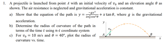 I. A projectile is launched from point A with an initial velocity of vo and an elevation angle θ as shown. The air resistance is neglected and gravitational acceleration is constant. a) Show that the equation of the path is y-2v zg+x tan θ, where g is the gravitational 2 2v6cos20 acceleration b) Determine the radius of curvature of the path in terms of the time t using n-t coordinate system c) For Vo-10 m/s and θ-40°, plot the radius of Vo AB curvature vs. tıme.