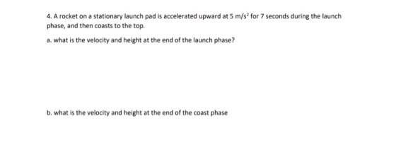 4. A rocket on a stationary launch pad is accelerated upward at 5 m/s2 for 7 seconds during the launch phase, and then coasts
