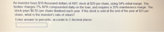 An investor buys $18 thousand dollars of ABT stock at $20 per share, using 54% initial margin The broker charges 7% APR compounded daily on the loan, and requires a 35% maintenance margin The stock pays $0.83 per share dividend each year. If the stock is sold at the end of the year at $25 per share, what is the investors rate of return? Enter answer in percents, accurate to 2 decimal places