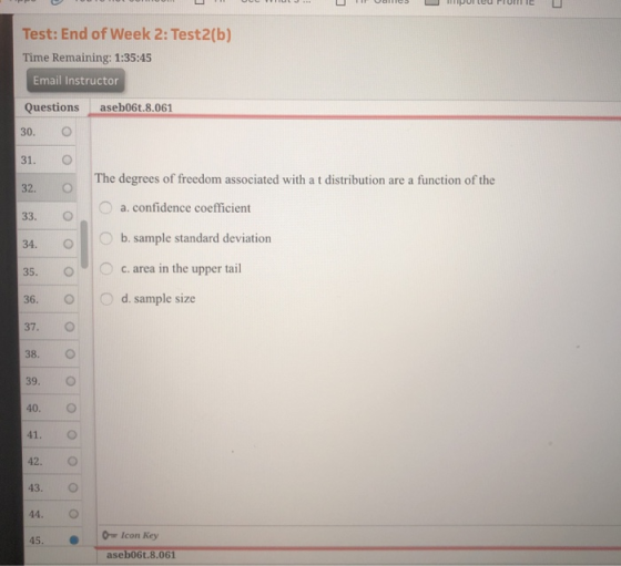 Test: End of Week 2: Test2(b) Time Remaining: 1:35:45 Email Instructor Questionsaseb06t.8.061 30. O 31. O 32. O 33. C The degrees of freedom associated with a t distribution are a function of the a. confidence coefficient b. sample standard deviation 35. c. area in the upper tail 36. d. sample size 37. O 38. O 39. O 40. O 41. O 42. O 43. O 44. O 45. Icon Key aseb06t.8.061