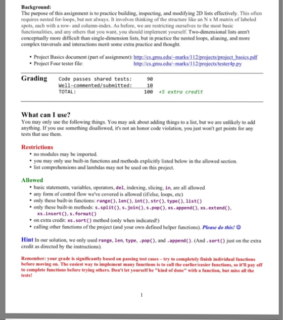 Background The purpose of this assignment is to practice building, inspecting, and modifying 2D lists effectively. This often requires nested for-loops, but not always. It involves thinking of the structure like an N x M matrix of labeled spots, each with a row-and column-index. As before, we are restricting ourselves to the most basic functionalities, and any others that you want, you should implement yourself. Two-dimensional lists arent conceptually more difficult than single-dimension lists, but in practice the nested loops, aliasing, and more complex traversals and interactions merit some extra practice and thought Project Basics document (part of assignment): http://cs.gmu.edu/-marks/112/projects/project basics,pdf Project Four tester file: http://cs.gmu.edu marks/112/projects/tester4p.py Grading Code passes shared tests: We11-commented/submitted: 1 TOTAL: 90 100 +5 extra credit What can I use? You may only use the following things. You may ask about adding things to a list, but we are unlikely to add anything. If you use something disallowed, its not an honor code violation, you just wont get points for any tests that use them. Restrictions no modules may be imported. you may only use built-in functions and methods explicitly listed below in the allowed section. list comprehensions and lambdas may not be used on this project Allowed basic statements, variables, operators, del, indexing, slicing, in, are all allowed any form of control flow weve covered is allowed (if else, loops, etc) only these built-in functions: range), len(), int), str, type(), list) only these built-in methods: s.split), s.join(), s.pop), xs.append(), xs.extend() xs.insert(), s.format() on extra credit: xs.sort() method (only when indicated!) calling other functions of the project (and your own defined helper functions). Please do this! e Hint In our solution, we only used range, len, type, pop(), and .append(). (And.sort() just on the extra credit as directed by the instructions). Remember: your grade is significantly based on passing test cases-try to completely finish individual functions before moving on. The easiest way to implement many functions is to call the earlierleasier functions, so itll pay off to complete functions before trying others. Dont let yourself be kind of done with a function, but miss all the tests!