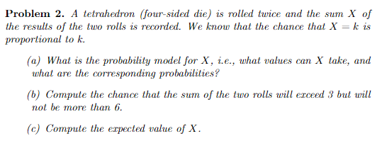 Problem 2. A tetrahedron four-sided die) is rolled turice and the sum X of the results of the two rolls is recorded. We know that the chance that X-k is proportional to k. (a) What is the probability model for X, i.e., what values can X take, and what are the corresponding probabilities? (b) Compute the chance that the sum of the two rolls wieceed but will not be more than 6. (c) Compute the expected value of X