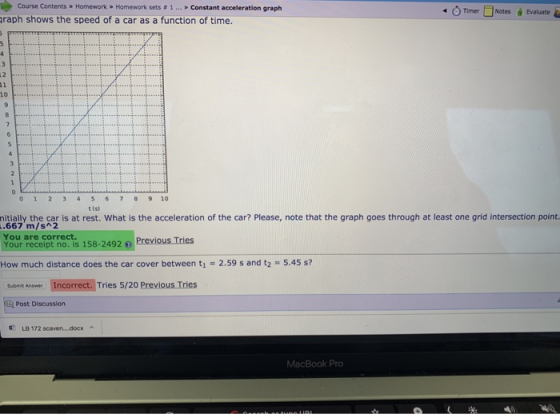 Course Contents » Homework » Homework sets # 1 » Constant acceleration graph Timer □Notes Evaluate raph shows the speed of a car as a function of time. 10 0 1 234 56 789 10 t (s nitially the car is at rest. What is the acceleration of the car? Please, note that the graph goes through at least one grid intersection point. 667 m/s 2 You are correct. Your receipt no. is 158-2492Previous Tries How much distance does the car cover between t1 2.59 s and t2 5.45 s? submit Ansme Incorrect. Tries 5/20 Previous Tries aes Incorrect. Tries 5/20 Post Discussion LB 172 scaven....docx MacBook Pro