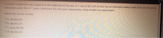 Computer equipment was acquired at the beginning of the year at a cost of $67,634.00 that has an estimated residual value of