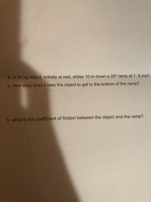 8. A 30 kg object, initially at rest, slides 10 m down a 20° ramp at 1. 8 m/s2. a. How long does it take the object to get to the bottom of the ramp? b. what is the coefficient of friction between the object and the ramp?
