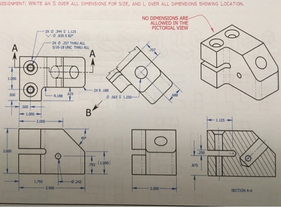 SSIGNMENT: WRITE AN S OVER ALL DIMENSIONS FOR SIZE, AND L oVER ALL DIMENSIONS SHOWING LOCATION NO DIMENSIONS ARE ALLOWED IN THE PICTORIAL VIEW 2x-.344 1.125 ﹀ ·635 x 820 2x .257 THRU ALL 5/16-18 UNC THRU ALL 707 0 2XR .188 500 R. 188 .6525 0.5617 1.250- 500 1.000- 2.000 1.125 45° 2.000 3 1.000) 875 1.793 242 3,000 2.000 SECTION A-A