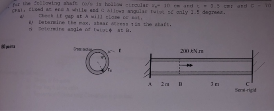 the following shaft (c/s is hollow circular re 10 cm and t fixed at end A while end C allows angular twist of only 1.5 degrees. Check if gap at A will close or not. b) Determine the max. shear stress tin the shaft. c) Determine angle of twist φ at B. a) 60 points Gross sect 200 kN.m A 2m B 3 m Semi-rigid