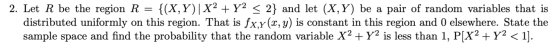 2. Let R be the region R = {(X,Y)|X2 + y2 < 2} and let (X,Y) be a pair of random variables that is distributed uniformly on t