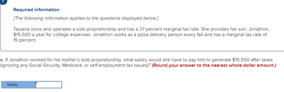 Required information The following information applies to the questions displayed below.] Tawana owns and operates a sole proprietorship and has a 37 percent marginal tax rate. She provides her son, Jonathon, $15,500 a year for college expenses. Jonathon works as a pizza delivery person every fall and has a marginal tax rate of 15 percent c. If Jonathon worked for his mothers sole proprietorship, what salary would she have to pay him to generate $15,500 after taxes (ignoring any Social Security, Medicare, or self-employment tax issues)? (Round your answer to the nearest whole dollar amount.) Salar