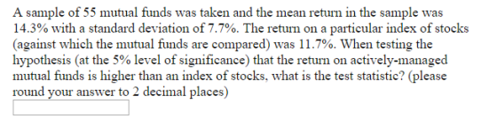 A sample of 55 mutual funds was taken and the mean return in the sample was 14.3% with a standard deviation of 7.7%. The return on a particular index of stocks (against which the mutual funds are compared) was 11.7%. When testing the hypothesis (at the 5% level of significance) that the return on actively-managed mutual funds is higher than an index of stocks, what is the test statistic? (please round your answer to 2 decimal places)