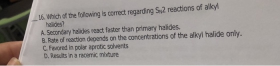 16. Which of the following is correct regarding Sy2 reactions of alkyl halides? A. Secondary halides react faster than primary halides. B. Rate of reaction depends on the concentrations of the alkyl halide only. C. Favored in polar aprotic solvents D. Results in a racemic mixture