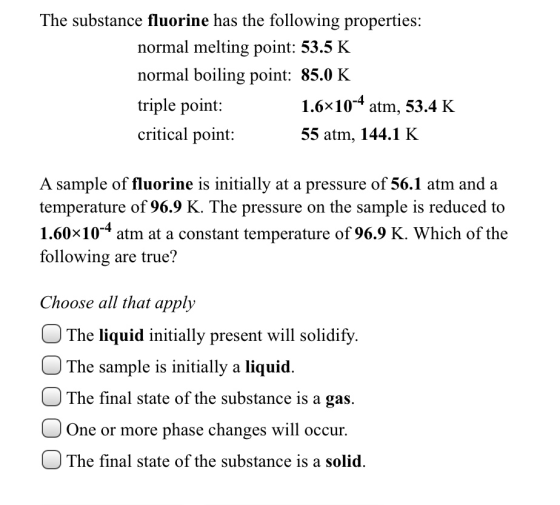 The substance fluorine has the following properties: normal melting point: 53.5 K normal boiling point: 85.0 K triple point: