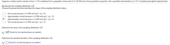 Suppose a simple random sample of size n 75 is obtained from a population whose size is N 20,000 and whose population proportion with a specified characteristic is p 0.6. Complete parts (a) through (c) below. (a) Describe the sampling distribution of p. Choose the phrase that best describes the shape of the sampling distribution below. A. Not normal because n s 0.05N and np(1-p)210. B. Approximately normal because n s 0.05N and np(1-p)0 y C. Approximately normal because n s 0.05N and np(1-p)2 10. D. Not normal because n s 0.05N and np(1 -p)10 Determine the mean of the sampling distribution of p. HA0.6 (Round to one decimal place as needed.) Determine the standard deviation of the sampling distribution of p . D (Round to six decimal places as needed.)