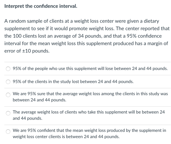 Interpret the confidence interval. A random sample of clients at a weight loss center were given a dietary supplement to see if it would promote weight loss. The center reported that the 100 clients lost an average of 34 pounds, and that a 95% confidence interval for the mean weight loss this supplement produced has a margin of error of +10 pounds. 0 95% of the people who use this supplement will lose between 24 and 44 pounds. 95% of the clients in the study lost between 24 and 44 pounds. We are 95% sure that the average weight loss among the clients in this study was between 24 and 44 pounds. OThe average weight loss of clients who take this supplement will be between 24 and 44 pounds. We are 95% confident that the mean weight loss produced by the supplement in weight loss center clients is between 24 and 44 pounds.