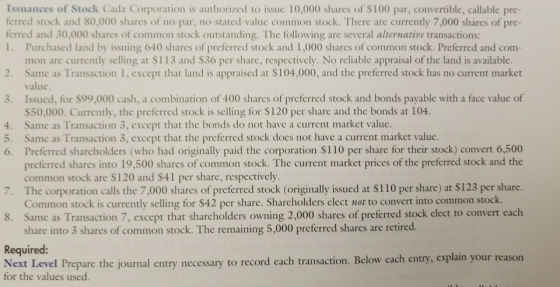 Issuances of Stock Cada Corporation is authorized to issue 10,000 shares of $100 par, convertible, callable pre- ferred stock and 80,000 shares of no par, no-stated-value common stock. There are currently 7,000 shares of pre- ferred and 30,000 shares of common stock outstanding. The following are several alternative transactions 1. Purchased land by issuing 640 shares of preferred stock and 1,000 shares of common stock. Preferred and com mon are currently selling at $113 and $36 per share, respectively. No reliable appraisal of the land is available Same as Transaction 1, except that land is appraised at $104,000, and the preferred stock has no current market v. alue 3. Issued, for $99,000 cash, a combination of 400 shares of preferred stock and bonds payable with a face value of S50,000. Currently, the preferred stock is selling for $120 per share and the bonds at 104 Same as Transaction 3, except that the bonds do not have a current market value. Same as Transaction 3, except that the preferred stock does not have a current market value. Preferred sharcholders (who had originally paid the corporation $110 per share for their stock) convert 6,500 preferred shares into 19,500 shares of common stock. The current market prices of the preferred stock and the ommon stock are $120 and $41 per share, respectively The corporation calls the 7,000 shares of preferred stock (originally issued at $110 per share) at $123 per share Common stock is currently selling for $42 per share. Sharcholders elect not to convert into common stock. Same as Transaction 7, except that shareholders owning 2,000 shares of preferred stock elect to convert each share into 3 shares of common stock. The remaining 5,000 preferred shares are retired 4. 5. 6. 7. 8. Required: Next Level Prepare the journal entry necessary to record each transaction. Below each entry, explain your reason for the values used