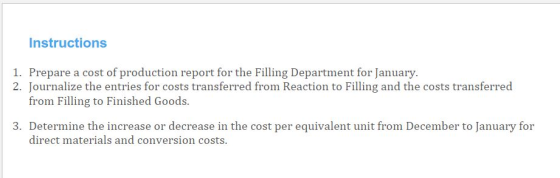 Instructions 1. Prepare a cost of production ropor for the Filling Department for anuary Pourmatize terenres for coste ransf Fron Racios agand he costs tranered from Filling to Finished Goods. 3. Determine the increase or decrease in the cost per equivalent unit from December to January for direct materials and conversion costs.