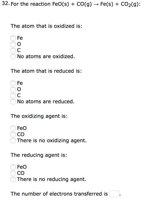 32. For the reaction FeO(s) + CO(g) ? Fe(s) CO2(g): The atom that is oxidized is: Fe No atoms are oxidized The atom that is reduced is: Fe No atoms are reduced The oxidizing agent is: CO There is no oxidizing agent. The reducing agent is: FeO There is no reducing agent. The number of electrons transferred is