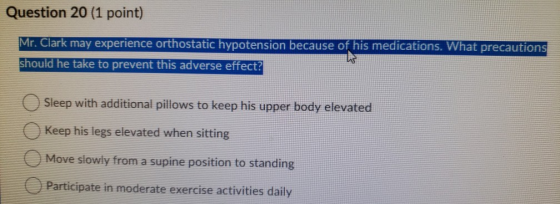 Question 20 (1 point) Mr. Clark may experience orthostatic hypotension because of his medications. What precautions should he