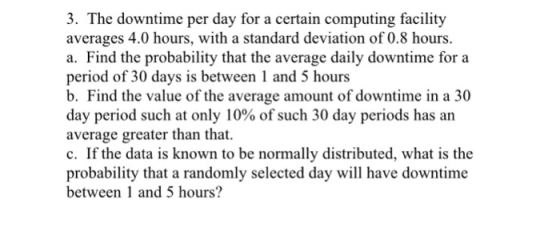 3. The downtime per day for a certain computing facility averages 4.0 hours, with a standard deviation of 0.8 hours. a. Find