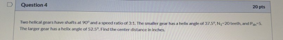 U Question 4 20 pts Two helical gears have shafts at 90° and a speed ratio of 3:1. The smaller gear has a helix angle of 37.5