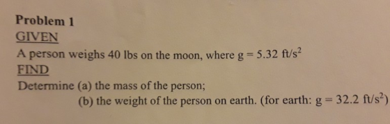 Problem 1 GIVEN A person weighs 40 lbs on the moon, where g FIND Determine (a) the mass of the person; 5.32 ft/s2 (b) the weight of the person on earth. (for earth: g 32.2 ft/s)