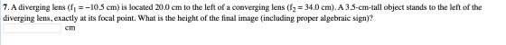 7. A diverging lens (f1 = -10.5 cm) is located 20.0 cm to the left of a converging lens (f2 = 34.0 cm). A 3.5-cm-tall object