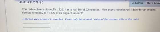 QUESTION 85 4 points Save Answ The radioactive isotope, Fr-223, has a half life of 22 minutes. How many minutes will it take for an original sample to decay to 12.5% of its original amount? Express your answer in minutes. Enter only the numeric value of the answer without the units