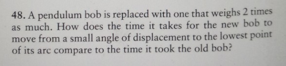 48. A pendulum bob is replaced with one that weighs 2 times as much. How does the time it takes for the new bob to move from a small angle of displacement to the lowest point of its arc compare to the time it took the old bob?