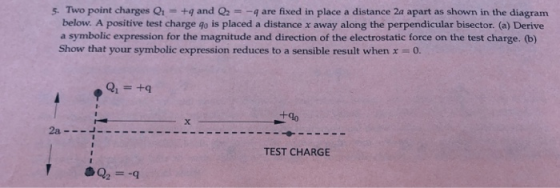 5. Two point charges Qr1 +4 and -q are fixed in place a distance 2a apart as shown in the diagram below. A positive test charge go is placed a distance x away along the perpendicular bisector. (a) Derive a symbolic expression for the magnitude and direction of the electrostatic force on the test charge. (b) Show that your symbolic expression reduces to a sensible result when x0 TEST CHARGE