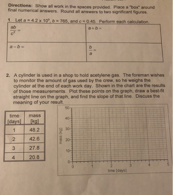 Directions: Show all work in the spaces provided. Place a box around final numerical answers. Round all answers to two significant figures Let a-4.2 x 109, b-765, and C-0.45. Perform each calculation ab 1. a+b- 2. A cylinder is used in a shop to hold acetylene gas. The foreman wishes to monitor the amount of gas used by the crew, so he weighs the cylinder at the end of each work day. Shown in the chart are the results of those measurements. Plot these points on the graph, draw a best-fit straight line on the graph, and find the slope of that line. Discuss the meaning of your result. time mass days 2 3 4 48.2 42.6 27.8 20.8 4 ime (days)