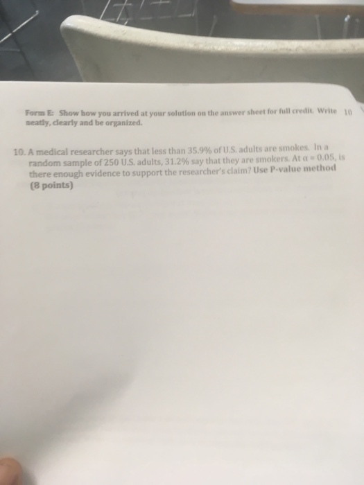 Form E: Show how you arrived at your solution on the answer sheet for full credit Write 10 neatly, clearly and be organized. 10. A medical researcher says that less than 35.9% of US. adults are smokes. In a 0.05, is random sample of 250 US adults, 3 1.2% say that they are smokers. Ata- evidence to support the researchers claim? Use P-value method (8 points)