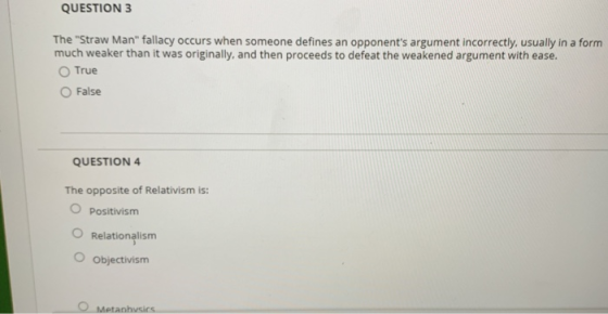 QUESTION 3 The Straw Man fallacy occurs when someone defines an opponents argument incorrectly, usually in a form much weaker than it was originally, and then proceeds to defeat the weakened argument with ease O True O False QUESTION 4 The opposite of Relativism is: O Positivism O Relationalism O Objectivism