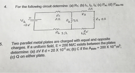 4. For the following circuit determine: (a) Rr (b) l, 12, 13 (C) Pni (d) Pdiss R6 2j 2 2 2n227 SR4帆 2b 352 6几 Two parallel metal plates are charged with equal and opposite charges. If a uniform field, E 200 Nt/C exists between the plates determine: (a)aVfd-20 X 10-2 m; (b) C if the Aplate-200 X 10 mi- (c) Q on either plate. 5.