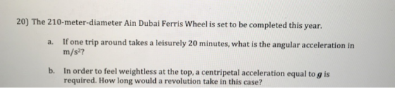 20) The 210-meter-diameter Ain Dubai Ferris Wheel is set to be completed this year. If one trip around takes a leisurely 20 minutes, what is the angular acceleration in m/s2? a. b. In order to feel weightless at the top, a centripetal acceleration equal to g is required. How long would a revolution take in this case?