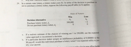 In a certain state lottery, a lottery ticket costs $2. In terms of the decision to purchase or not to purchase a lottery ticket, suppose the following payoff table (in S) applies: 29. State of Nature Win Lose Decision Alternative Purchase lottery ticket, d Do not purchase lottery ticket, d 300,000 -2 If a realistic estimate of the chances of winning are 1 in 250,000, use the expected value approach to recommend a decision. If a particular decision maker assigns an indifference probability of 0.000001 to the S0 payoff, would this individual purchase a lottery ticket? Use expected utility to jus- tify your answer a. b.