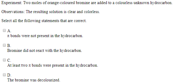 Experiment: Two moles of orange-coloured bromine are added to a colourless unknown hydrocarbon. Observations: The resulting solution is clear and colorless Select all the following statements that are correct. t bonds were not present in the hydrocarbon. B. Bromine did not react with the hydrocarbon. О С. At least two t bonds were present in the hydrocarbon. The bromine was decolourized