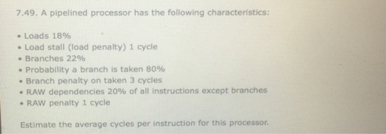 7.49. A pipelined processor has the following characteristics: - Loads 18% . Load stall (load penalty) 1 cycle Branches 2296 Probability a branch is taken 80% e Branch penalty on taken 3 cycles . RAW penalty 1 cycle Estimate the average cycles per instruction for this processor. RAW dependencies 20% of all instructions except branches