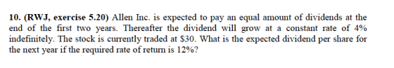10. (RWJ, exercise 5.20) Allen Inc. is expected to pay an equal amount of dividends at the end of the first two years. Thereafter the dividend will grow at a constant rate of 4% indefinitely. The stock is currently traded at S30. What is the expected dividend per share for the next year if the required rate of return is 12%?