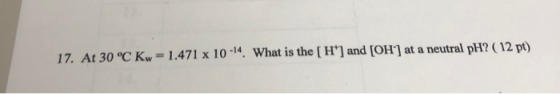 17. At 30 °C Kw = 1.471 x 10 -14. What is the [ H] and [OH-] at a neutral pH? ( 12 pt)