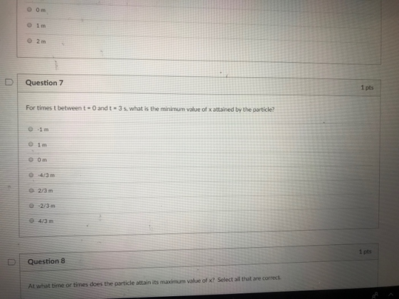 O 1m 0 2m D Question 7 1 pts For times t between t- 0 and t 3 s, what is the minimum value of x attained by the particle? 0-1m O 1m in 04/3m 0-2/3 m 1 pts D | Question 8 At what time or times does the particle attain its maximum value of x? Select all that are correct.