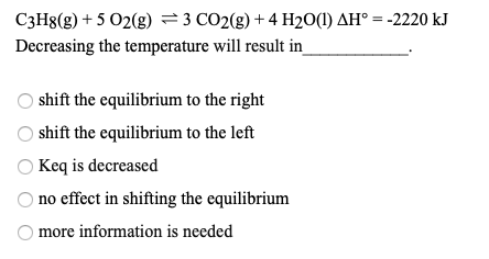 C3H8(g) + 5 O2(g) = 3 CO2(g) + 4H2O(1) AH = -2220 kJ Decreasing the temperature will result in shift the equilibrium to the r