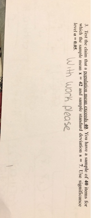 3. Test the claim that a population mean exceeds 40. You have a sample of 40 items for which the sample mean x -42 and sample standard deviation s 7. Use significance level α 0.05. With worK please