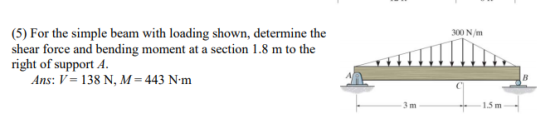 300 N/m (5) For the simple beam with loading shown, determine the shear force and bending moment at a section 1.8 m to the ri
