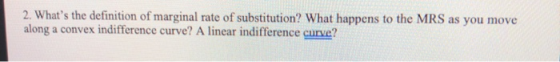2. Whats the definition of marginal rate of substitution? What happens to the MRS as you move along a convex indifference cu