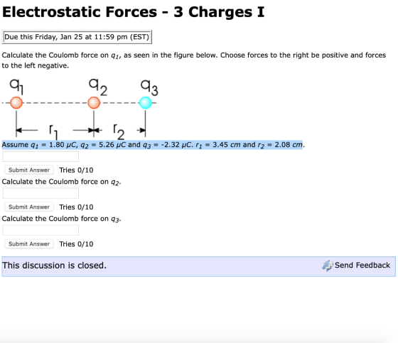 Electrostatic Forces - 3 Charges I Due this Friday, Jan 25 at 11:59 pm (EST) Calculate the Coulomb force on q1, as seen in the figure below. Choose forces to the right be positive and forces to the left negative. a1 2 2 Assume q1 = 1.80 μC, q2 = 5.26 μC and q3 =-2.32 μC, r1 = 3.45 cm and r2 = 2.08 cm. Submit Answer Tries 0/10 Calculate the Coulomb force on q2. Submit Answer Tries 0/10 Calculate the Coulomb force on q3 Submit Answer Tries 0/10 This discussion is closed. Send Feedback