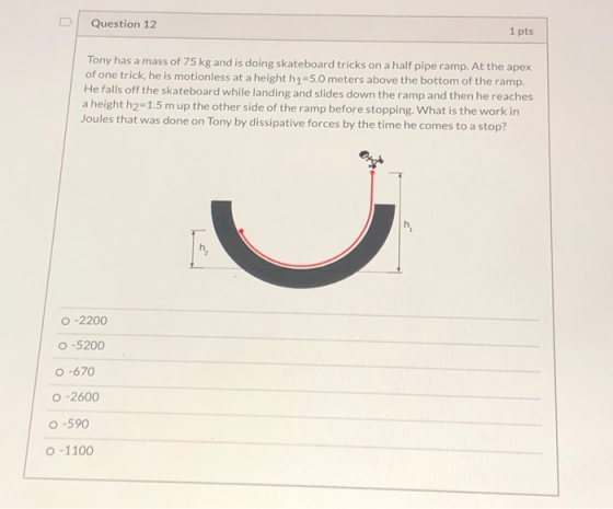 Question 12 1 pts Tony has a mass of 75 kg and is doing skateboard tricks on a half pipe ramp. At the apex of one trick, he i